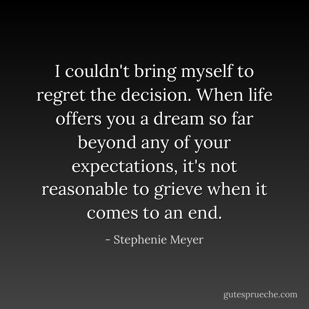 I couldn't bring myself to regret the decision. When life offers you a dream so far beyond any of your expectations, it's not reasonable to grieve when it comes to an end. - Stephenie Meyer
