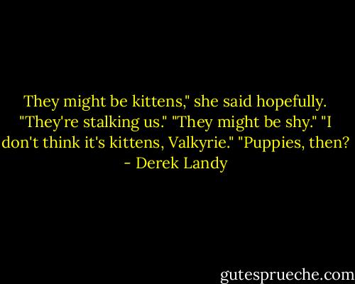 They might be kittens," she said hopefully.<br />"They're stalking us."<br />"They might be shy."<br />"I don't think it's kittens, Valkyrie."<br />"Puppies, then? - Derek Landy