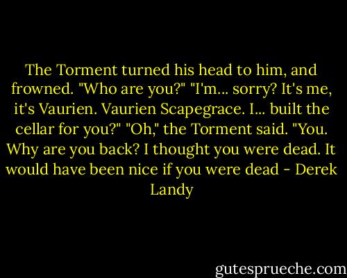 The Torment turned his head to him, and frowned. "Who are you?"<br />"I'm... sorry? It's me, it's Vaurien. Vaurien Scapegrace. I... built the cellar for you?"<br />"Oh," the Torment said. "You. Why are you back? I thought you were dead. It would have been nice if you were dead - Derek Landy