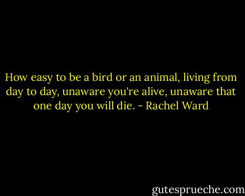 How easy to be a bird or an animal, living from day to day, unaware you're alive, unaware that one day you will die. - Rachel Ward