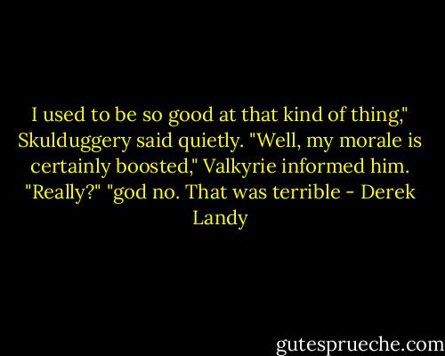 I used to be so good at that kind of thing," Skulduggery said quietly.<br />"Well, my morale is certainly boosted," Valkyrie informed him.<br />"Really?"<br />"god no. That was terrible - Derek Landy