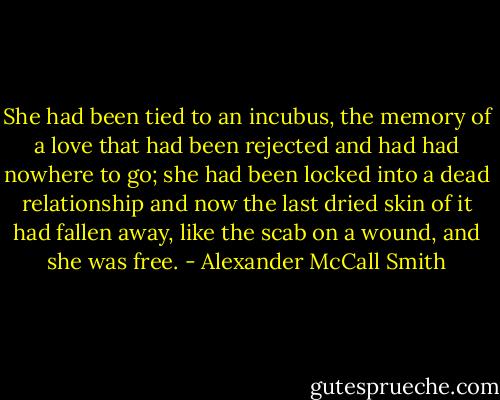 She had been tied to an incubus, the memory of a love that had been rejected and had had nowhere to go; she had been locked into a dead relationship and now the last dried skin of it had fallen away, like the scab on a wound, and she was free. - Alexander McCall Smith