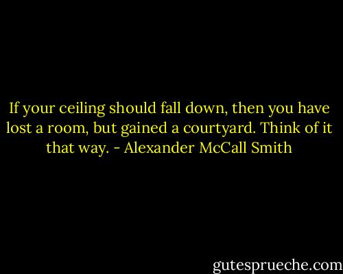 If your ceiling should fall down, then you have lost a room, but gained a courtyard. Think of it that way. - Alexander McCall Smith