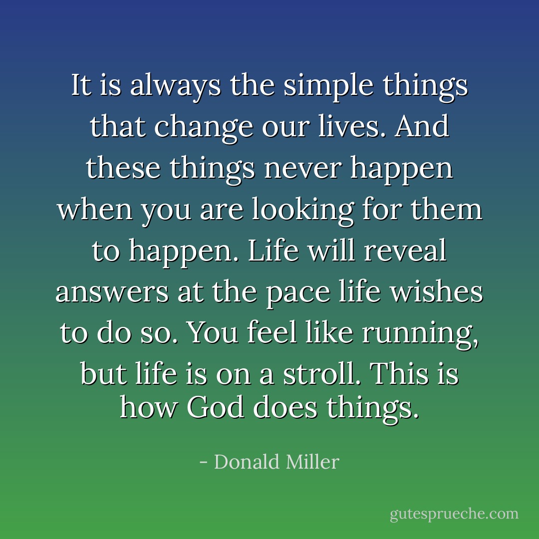It is always the simple things that change our lives. And these things never happen when you are looking for them to happen. Life will reveal answers at the pace life wishes to do so. You feel like running, but life is on a stroll. This is how God does things. - Donald Miller