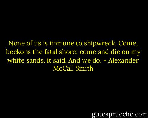 None of us is immune to shipwreck. Come, beckons the fatal shore: come and die on my white sands, it said. And we do. - Alexander McCall Smith