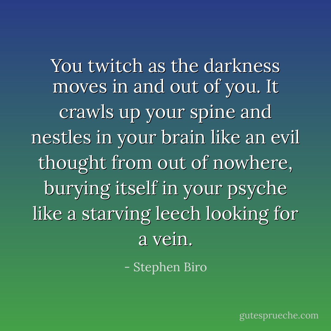 You twitch as the darkness moves in and out of you. It crawls up your spine and nestles in your brain like an evil thought from out of nowhere, burying itself in your psyche like a starving leech looking for a vein. - Stephen Biro