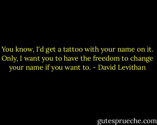 You know, I'd get a tattoo with your name on it. Only, I want you to have the freedom to change your name if you want to. - David Levithan
