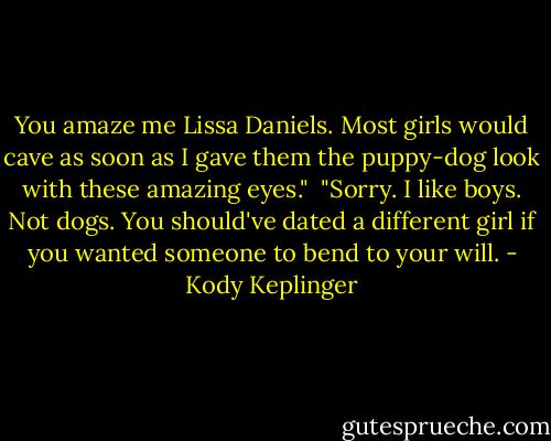 You amaze me Lissa Daniels. Most girls would cave as soon as I gave them the puppy-dog look with these amazing eyes."<br /><br />"Sorry. I like boys. Not dogs. You should've dated a different girl if you wanted someone to bend to your will. - Kody Keplinger