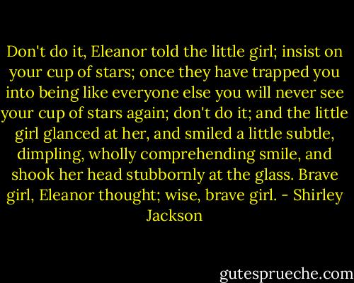 Don't do it, Eleanor told the little girl; insist on your cup of stars; once they have trapped you into being like everyone else you will never see your cup of stars again; don't do it; and the little girl glanced at her, and smiled a little subtle, dimpling, wholly comprehending smile, and shook her head stubbornly at the glass. Brave girl, Eleanor thought; wise, brave girl. - Shirley Jackson