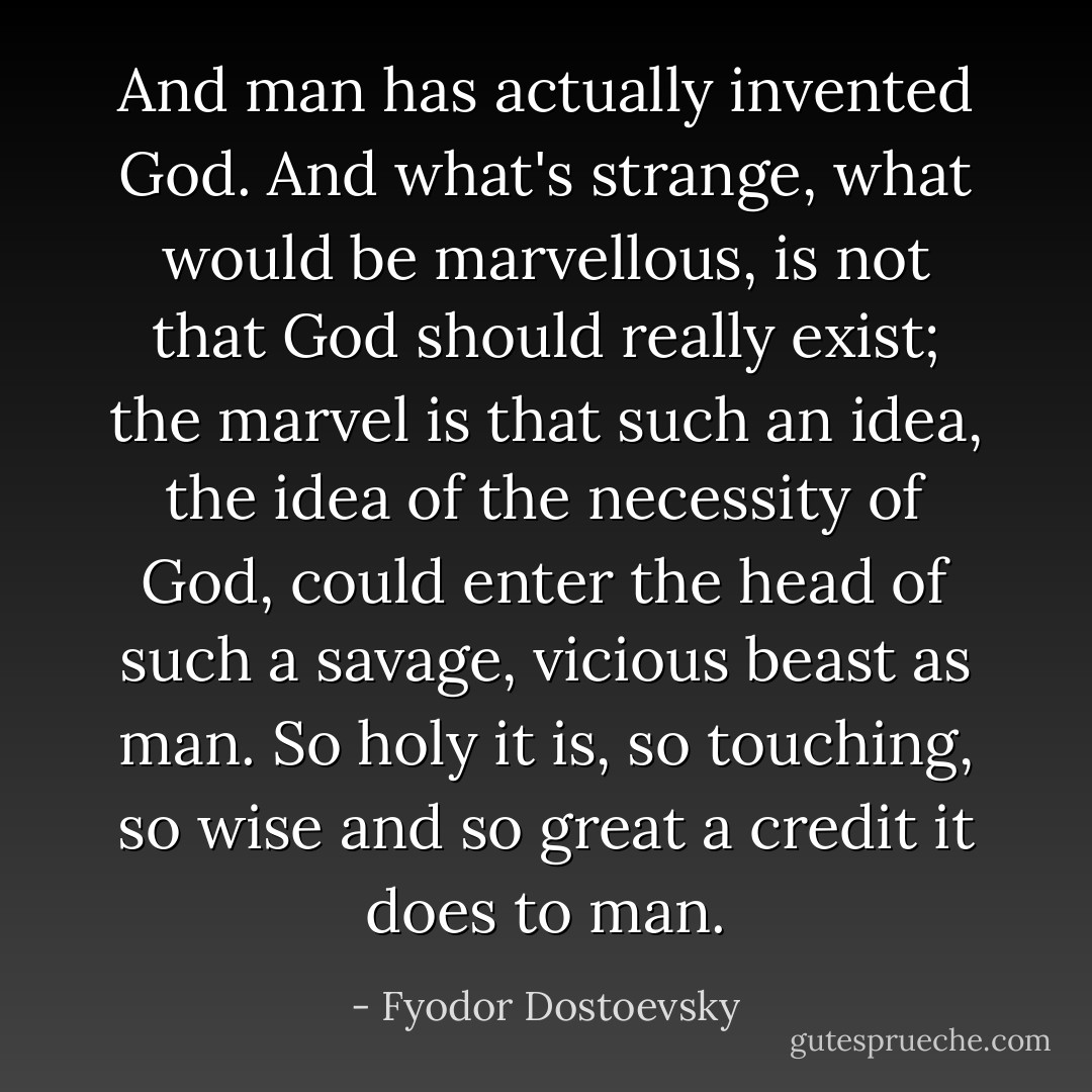 And man has actually invented God. And what's strange, what would be marvellous, is not that God should really exist; the marvel is that such an idea, the idea of the necessity of God, could enter the head of such a savage, vicious beast as man. So holy it is, so touching, so wise and so great a credit it does to man. - Fyodor Dostoevsky