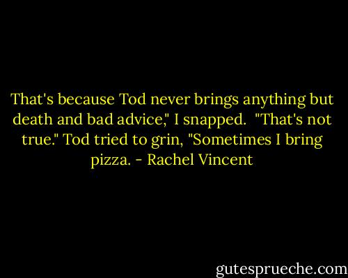 That's because Tod never brings anything but death and bad advice," I snapped.<br /> "That's not true." Tod tried to grin, "Sometimes I bring pizza. - Rachel Vincent