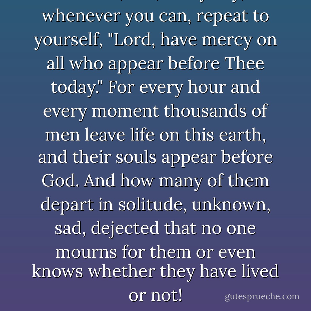 Remember, too, every day, and whenever you can, repeat to yourself, "Lord, have mercy on all who appear before Thee today." For every hour and every moment thousands of men leave life on this earth, and their souls appear before God. And how many of them depart in solitude, unknown, sad, dejected that no one mourns for them or even knows whether they have lived or not! - Fyodor Dostoevsky