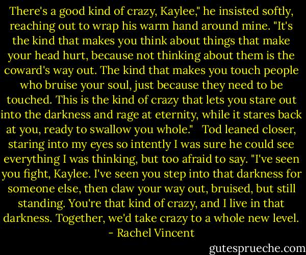There's a good kind of crazy, Kaylee," he insisted softly, reaching out to wrap his warm hand around mine. "It's the kind that makes you think about things that make your head hurt, because not thinking about them is the coward's way out. The kind that makes you touch people who bruise your soul, just because they need to be touched. This is the kind of crazy that lets you stare out into the darkness and rage at eternity, while it stares back at you, ready to swallow you whole."<br /><br /> Tod leaned closer, staring into my eyes so intently I was sure he could see everything I was thinking, but too afraid to say. "I've seen you fight, Kaylee. I've seen you step into that darkness for someone else, then claw your way out, bruised, but still standing. You're that kind of crazy, and I live in that darkness. Together, we'd take crazy to a whole new level. - Rachel Vincent