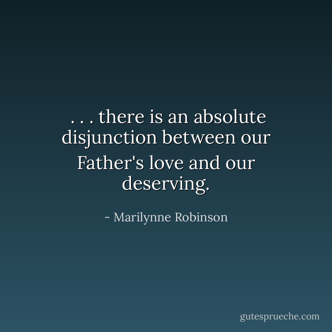  . . . there is an absolute disjunction between our Father's love and our deserving. - Marilynne Robinson