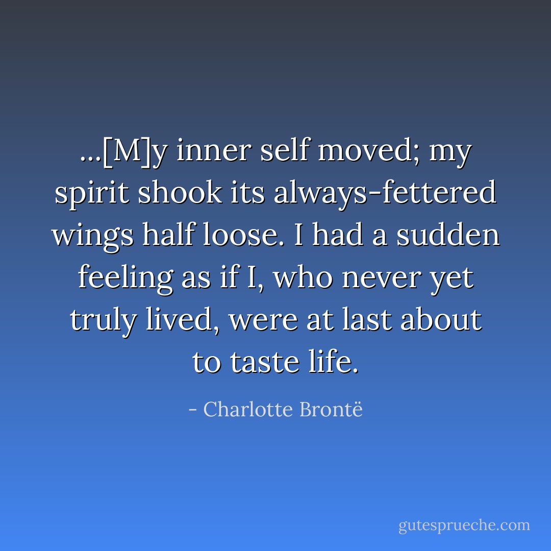 ...[M]y inner self moved; my spirit shook its always-fettered wings half loose. I had a sudden feeling as if I, who never yet truly lived, were at last about to taste life. - Charlotte Brontë