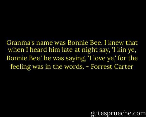 Granma's name was Bonnie Bee. I knew that when I heard him late at night say, 'I kin ye, Bonnie Bee,' he was saying, 'I love ye,' for the feeling was in the words. - Forrest Carter