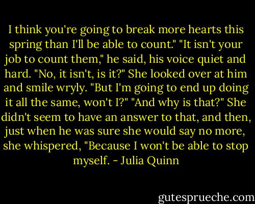I think you're going to break more hearts this spring than I'll be able to count."<br />"It isn't your job to count them," he said, his voice quiet and hard.<br />"No, it isn't, is it?" She looked over at him and smile wryly. "But I'm going to end up doing it all the same, won't I?"<br />"And why is that?"<br />She didn't seem to have an answer to that, and then, just when he was sure she would say no more, she whispered, "Because I won't be able to stop myself. - Julia Quinn
