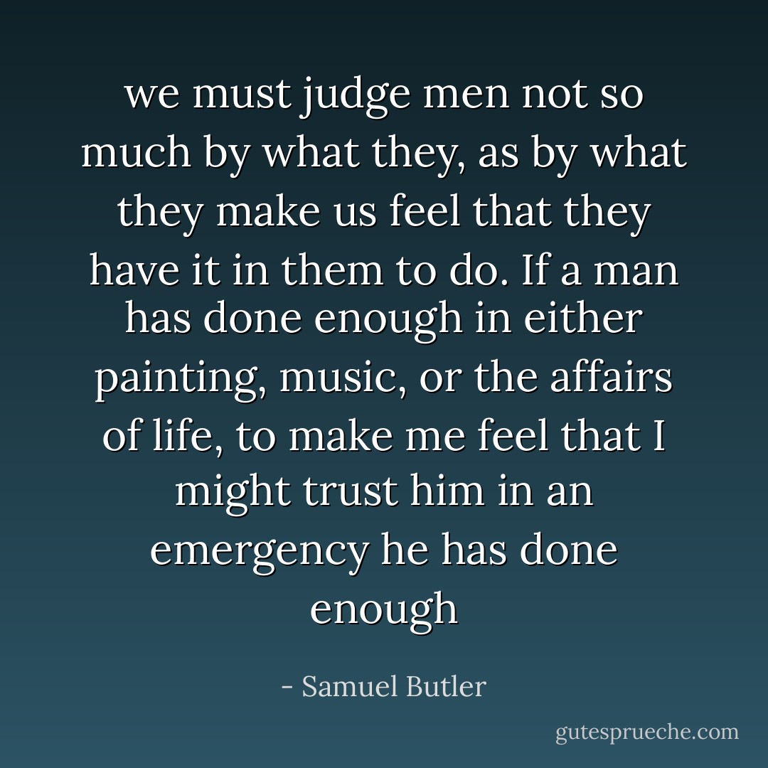 we must judge men not so much by what they, as by what they make us feel that they have it in them to do. If a man has done enough in either painting, music, or the affairs of life, to make me feel that I might trust him in an emergency he has done enough - Samuel Butler