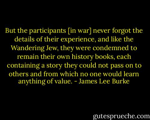 But the participants [in war] never forgot the details of their experience, and like the Wandering Jew, they were condemned to remain their own history books, each containing a story they could not pass on to others and from which no one would learn anything of value. - James Lee Burke