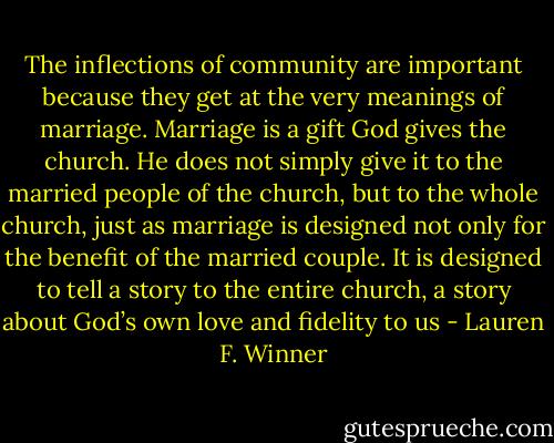 The inflections of community are important because they get at the very meanings of marriage. Marriage is a gift God gives the church. He does not simply give it to the married people of the church, but to the whole church, just as marriage is designed not only for the benefit of the married couple. It is designed to tell a story to the entire church, a story about God’s own love and fidelity to us - Lauren F. Winner