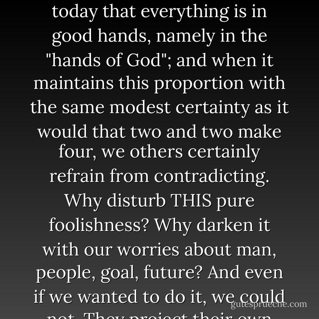 Virtue is under certain circumstances merely an honorable form of stupidity: who could be ill-disposed toward it on that account? And this kind of virtue has not been outlived even today. A kind of sturdy peasant simplicity, which, however, is possible in all classes and can be encountered only with respect and a smile, believes even today that everything is in good hands, namely in the "hands of God"; and when it maintains this proportion with the same modest certainty as it would that two and two make four, we others certainly refrain from contradicting. Why disturb THIS pure foolishness? Why darken it with our worries about man, people, goal, future? And even if we wanted to do it, we could not. They project their own honorable stupidity and goodness into the heart of things (the old God, deus myops, still lives among them!); we others — we read something else into the heart of things: our own enigmatic nature, our contradictions, our deeper, more painful, more mistrustful wisdom. - Friedrich Nietzsche