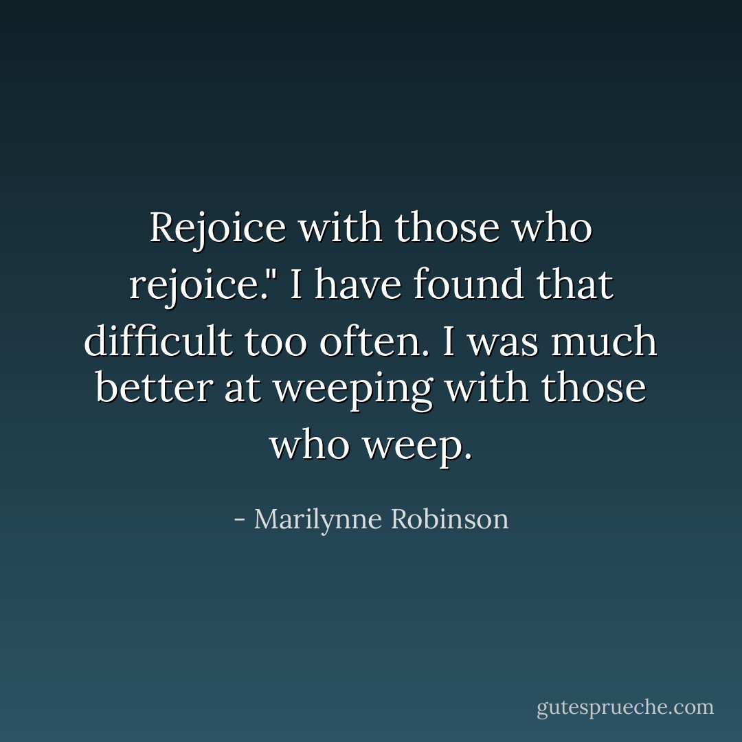 Rejoice with those who rejoice." I have found that difficult too often. I was much better at weeping with those who weep. - Marilynne Robinson