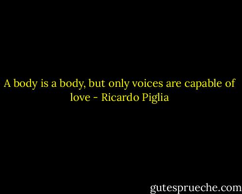 A body is a body, but only voices are capable of love - Ricardo Piglia