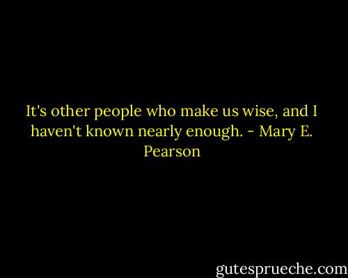 It's other people who make us wise, and I haven't known nearly enough. - Mary E. Pearson