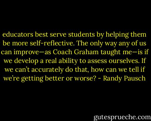 educators best serve students by helping them be more self-reflective. The only way any of us can improve—as Coach Graham taught me—is if we develop a real ability to assess ourselves. If we can’t accurately do that, how can we tell if we’re getting better or worse? - Randy Pausch