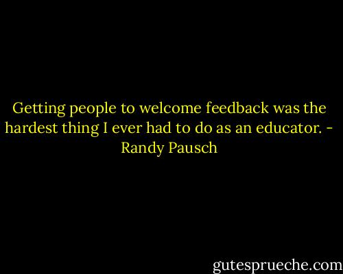 Getting people to welcome feedback was the hardest thing I ever had to do as an educator. - Randy Pausch