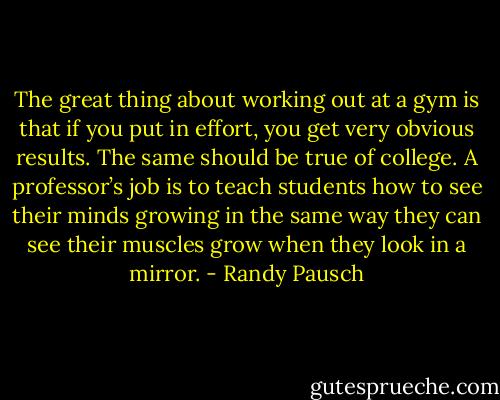 The great thing about working out at a gym is that if you put in effort, you get very obvious results. The same should be true of college. A professor’s job is to teach students how to see their minds growing in the same way they can see their muscles grow when they look in a mirror. - Randy Pausch