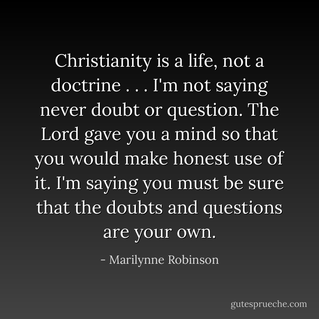 Christianity is a life, not a doctrine . . . I'm not saying never doubt or question. The Lord gave you a mind so that you would make honest use of it. I'm saying you must be sure that the doubts and questions are your own. - Marilynne Robinson