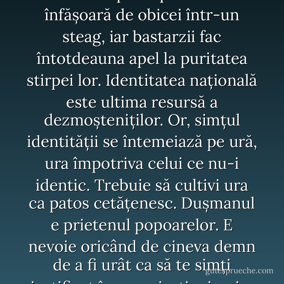 E nevoie de un dușman ca să-i dai poporului o speranță. Cineva a spus că patriotismul e ultimul refugiu al canaliilor: cine nu are principii morale se înfășoară de obicei într-un steag, iar bastarzii fac întotdeauna apel la puritatea stirpei lor. Identitatea națională este ultima resursă a dezmoșteniților. Or, simțul identității se întemeiază pe ură, ura împotriva celui ce nu-i identic. Trebuie să cultivi ura ca patos cetățenesc. Dușmanul e prietenul popoarelor. E nevoie oricând de cineva demn de a fi urât ca să te simți justificat în propria-ți mizerie. Ura este adevărata pasiune primordială. Iubirea reprezintă o situație anormală. - Umberto Eco