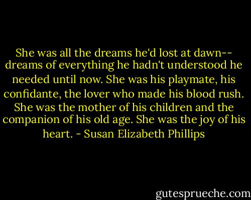 She was all the dreams he'd lost at dawn-- dreams of everything he hadn't understood he needed until now. She was his playmate, his confidante, the lover who made his blood rush. She was the mother of his children and the companion of his old age. She was the joy of his heart. - Susan Elizabeth Phillips
