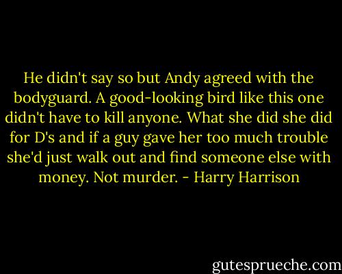 He didn't say so but Andy agreed with the bodyguard. A good-looking bird like this one didn't have to kill anyone. What she did she did for D's and if a guy gave her too much trouble she'd just walk out and find someone else with money. Not murder. - Harry Harrison
