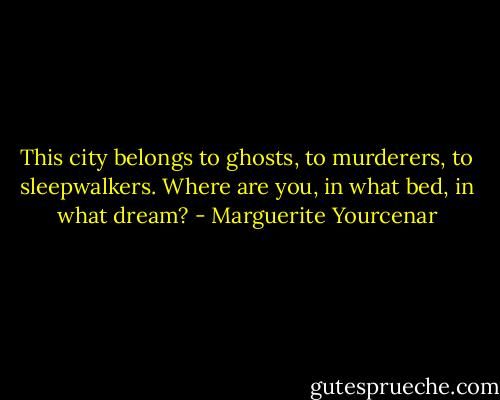 This city belongs to ghosts, to murderers, to sleepwalkers. Where are you, in what bed, in what dream? - Marguerite Yourcenar