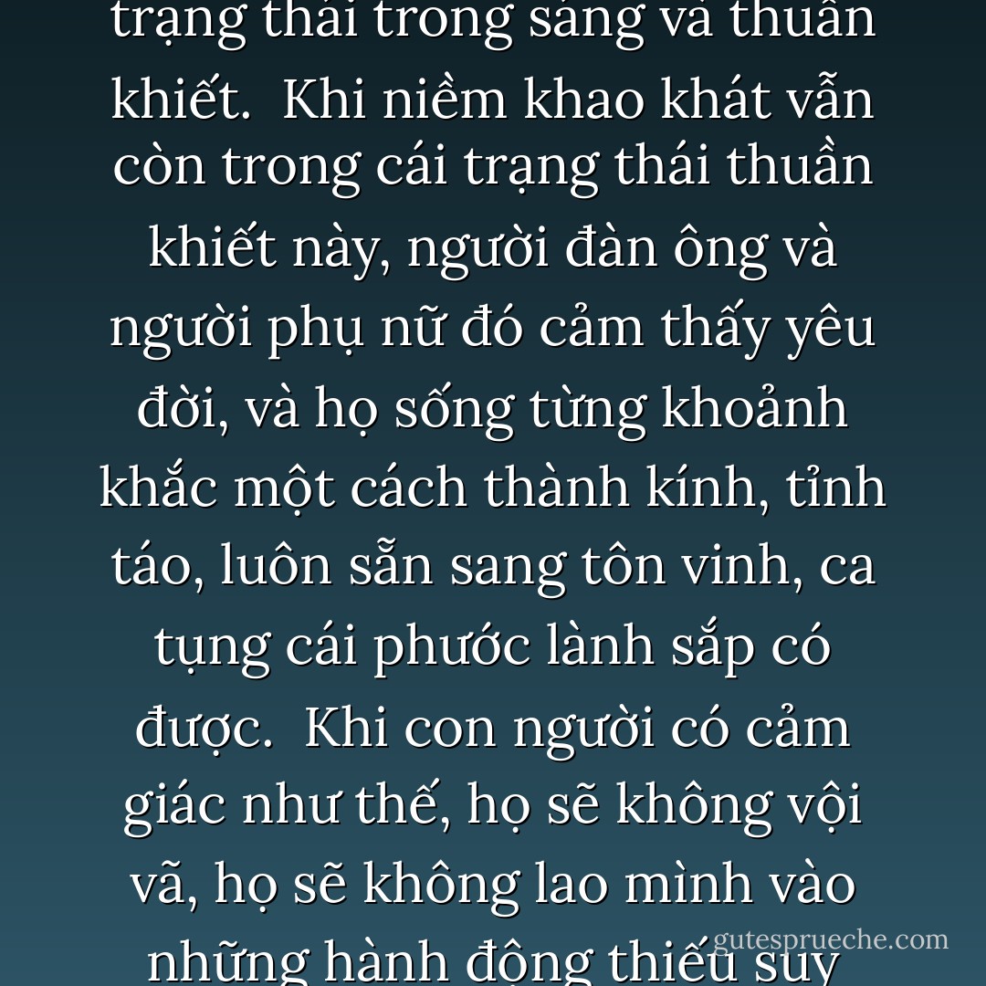 Khao khát mãnh liệt, khao khát thật sự là khao khát được ở gần một người. Và từ đây, mọi thứ đều thay đổi, người đàn ông và người phụ nữ cùng bước vào một vở diễn, nhưng trước khi điều đó xảy ra—sự cuốn hút đã mang họ lại gần nhau—điều không thể giải thích được. Sự cuốn hút ấy không bị lòng ham muốn chạm tới, nó ở trong một trạng thái trong sáng và thuần khiết.<br /><br />Khi niềm khao khát vẫn còn trong cái trạng thái thuần khiết này, người đàn ông và người phụ nữ đó cảm thấy yêu đời, và họ sống từng khoảnh khắc một cách thành kính, tỉnh táo, luôn sẵn sang tôn vinh, ca tụng cái phước lành sắp có được.<br /><br />Khi con người có cảm giác như thế, họ sẽ không vội vã, họ sẽ không lao mình vào những hành động thiếu suy nghĩ. Họ biết rằng điều tất yếu sẽ xảy ra, điều gì là thực thì sẽ luôn tìm được cách để bộc lộ chính nó. Khi thời điểm đó đến, họ sẽ không ngần ngại, họ sẽ không để lỡ cơ hội, họ sẽ không để tuột mất cái khoảnh khắc kỳ diệu duy nhất, bởi vì họ đánh giá cao ý nghĩa của từng phút giây. - Paulo Coelho