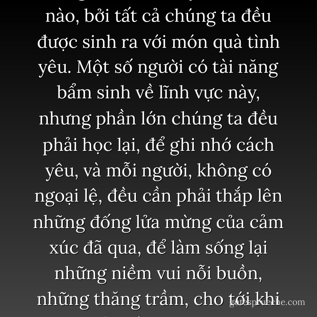 Nói theo cách thông thường thì những cuộc gặp gỡ này xảy ra khi chúng ta tiến đến một ranh giới, khi chúng ta cần chết và cần được tái sinh đầy cảm xúc. Những cuộc gặp gỡ đang chờ đợi chúng ta, nhưng một cách thường xuyên, chúng ta đã tránh không cho chúng đến. Cho dù, nếu chúng ta tuyệt vọng, nếu chúng ta không có gì để mất, hoặc nếu chúng ta tràn đầy nhiệt huyết với cuộc sống, thì bản thân những tiết lộ chưa được biết tới đó và cả thế giới của chúng ta đều đổi hướng.<br /><br />Mọi người đều biết yêu như thế nào, bởi tất cả chúng ta đều được sinh ra với món quà tình yêu. Một số người có tài năng bẩm sinh về lĩnh vực này, nhưng phần lớn chúng ta đều phải học lại, để ghi nhớ cách yêu, và mỗi người, không có ngoại lệ, đều cần phải thắp lên những đống lửa mừng của cảm xúc đã qua, để làm sống lại những niềm vui nỗi buồn, những thăng trầm, cho tới khi họ có thể thấy được sợi dây kết nối vẫn tồn tại ẩn sau mỗi cuộc đối đầu mới; bởi vì luôn có một sợi dây kết nối như thế.<br /><br />Và rồi, cơ thể chúng ta học nói thứ ngôn ngữ của tâm hồn, vẫn được biết đến như tình dục, đó chính là cái mà tôi có thể tặng cho người đàn ông đã mang trả lại linh hồn cho tôi, cho dù anh ấy không hề biết anh ấy quan trọng đối với cuộc đời tôi như thế nào. Đó là điều anh ấy đã hỏi xin tôi và đó là điều anh ấy sẽ có; tôi muốn anh ấy được hạnh phúc, rất hạnh phúc. - Paulo Coelho