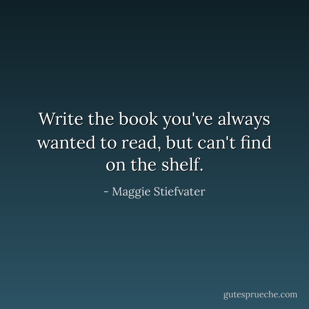 Write the book you've always wanted to read, but can't find on the shelf. - Maggie Stiefvater