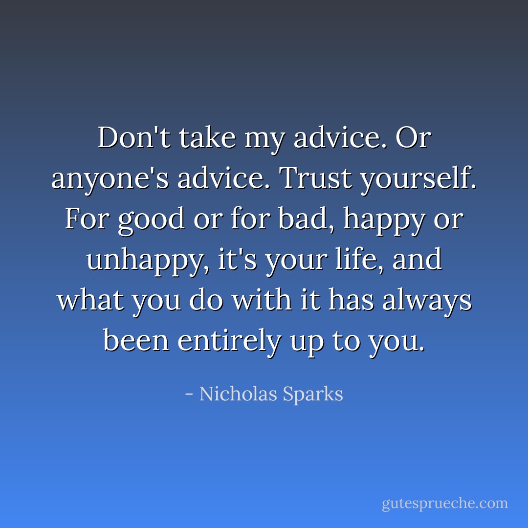 Don't take my advice. Or anyone's advice. Trust yourself. For good or for bad, happy or unhappy, it's your life, and what you do with it has always been entirely up to you. - Nicholas Sparks