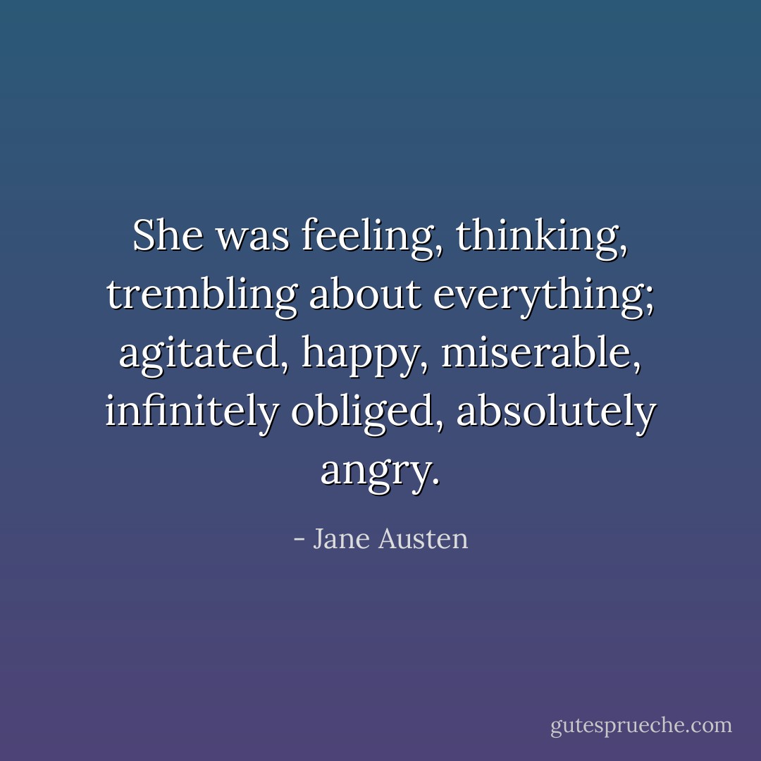 She was feeling, thinking, trembling about everything; agitated, happy, miserable, infinitely obliged, absolutely angry. - Jane Austen