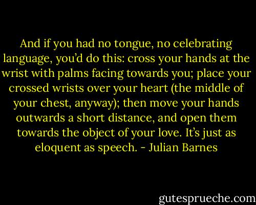 And if you had no tongue, no celebrating language, you’d do this: cross your hands at the wrist with palms facing towards you; place your crossed wrists over your heart (the middle of your chest, anyway); then move your hands outwards a short distance, and open them towards the object of your love. It’s just as eloquent as speech. - Julian Barnes