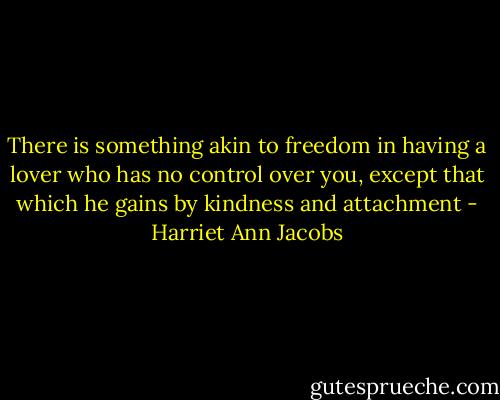 There is something akin to freedom in having a lover who has no control over you, except that which he gains by kindness and attachment - Harriet Ann Jacobs