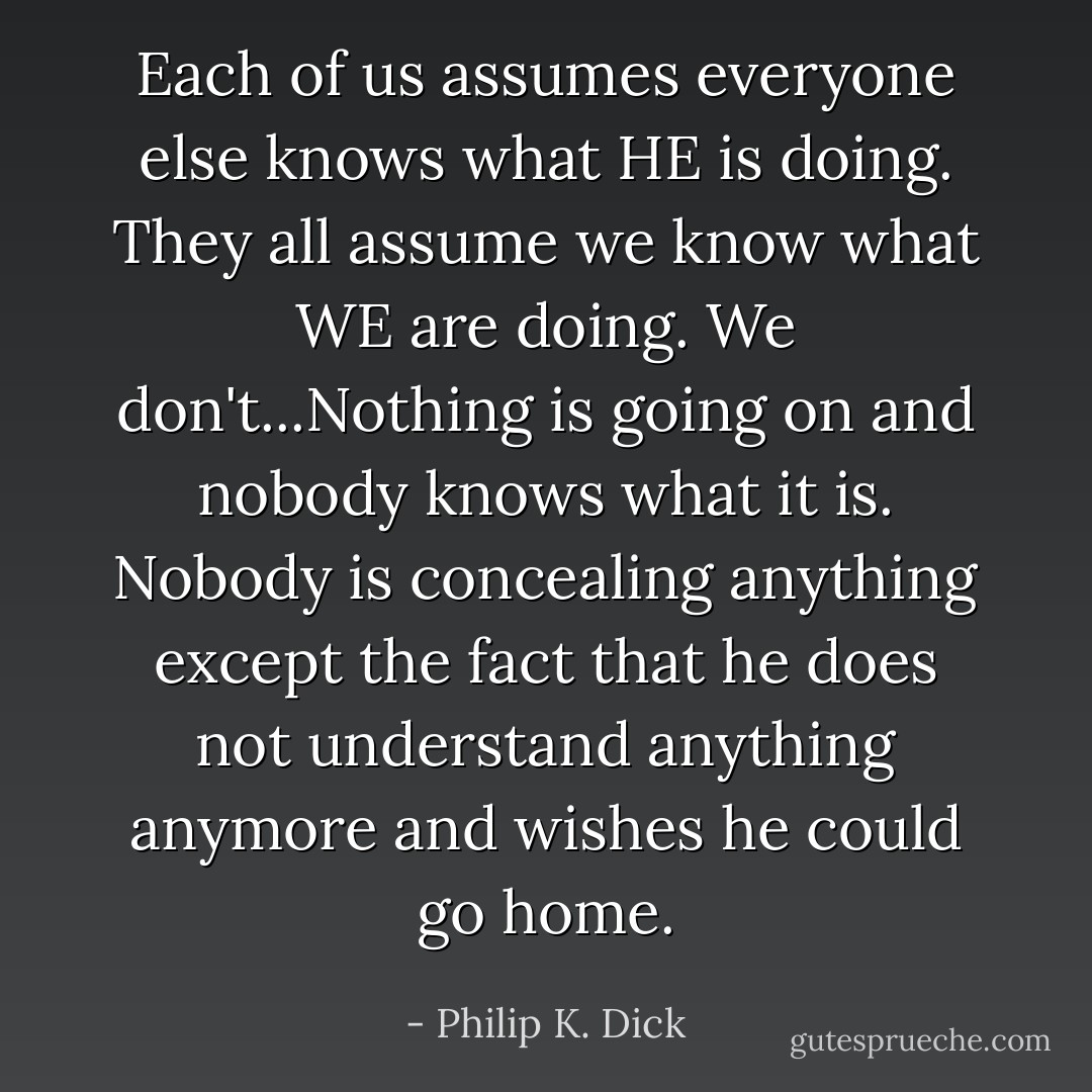 Each of us assumes everyone else knows what HE is doing. They all assume we know what WE are doing. We don't...Nothing is going on and nobody knows what it is. Nobody is concealing anything except the fact that he does not understand anything anymore and wishes he could go home. - Philip K. Dick