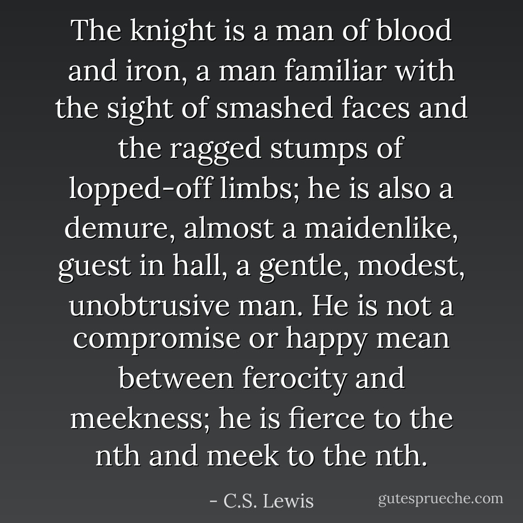 The knight is a man of blood and iron, a man familiar with the sight of smashed faces and the ragged stumps of lopped-off limbs; he is also a demure, almost a maidenlike, guest in hall, a gentle, modest, unobtrusive man. He is not a compromise or happy mean between ferocity and meekness; he is fierce to the nth and meek to the nth. - C.S. Lewis