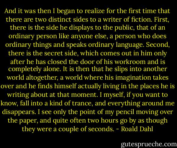 And it was then I began to realize for the first time that there are two distinct sides to a writer of fiction. First, there is the side he displays to the public, that of an ordinary person like anyone else, a person who does ordinary things and speaks ordinary language. Second, there is the secret side, which comes out in him only after he has closed the door of his workroom and is completely alone. It is then that he slips into another world altogether, a world where his imagination takes over and he finds himself actually living in the places he is writing about at that moment. I myself, if you want to know, fall into a kind of trance, and everything around me disappears. I see only the point of my pencil moving over the paper, and quite often two hours go by as though they were a couple of seconds. - Roald Dahl