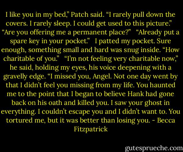 I like you in my bed,” Patch said. “I rarely pull down the covers. I rarely sleep. I could get used to this picture.”<br /><br /> “Are you offering me a permanent place?”<br /><br /> “Already put a spare key in your pocket.”<br /><br /> I patted my pocket. Sure enough, something small and hard was snug inside. “How charitable of you.”<br /><br /> “I’m not feeling very charitable now,” he said, holding my eyes, his voice deepening with a gravelly edge. “I missed you, Angel. Not one day went by that I didn’t feel you missing from my life. You haunted me to the point that I began to believe Hank had gone back on his oath and killed you. I saw your ghost in everything. I couldn’t escape you and I didn’t want to. You tortured me, but it was better than losing you. - Becca Fitzpatrick