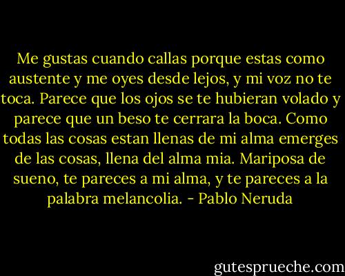 Me gustas cuando callas porque estas como austente y me oyes desde lejos, y mi voz no te toca. Parece que los ojos se te hubieran volado y parece que un beso te cerrara la boca. Como todas las cosas estan llenas de mi alma emerges de las cosas, llena del alma mia. Mariposa de sueno, te pareces a mi alma, y te pareces a la palabra melancolia. - Pablo Neruda