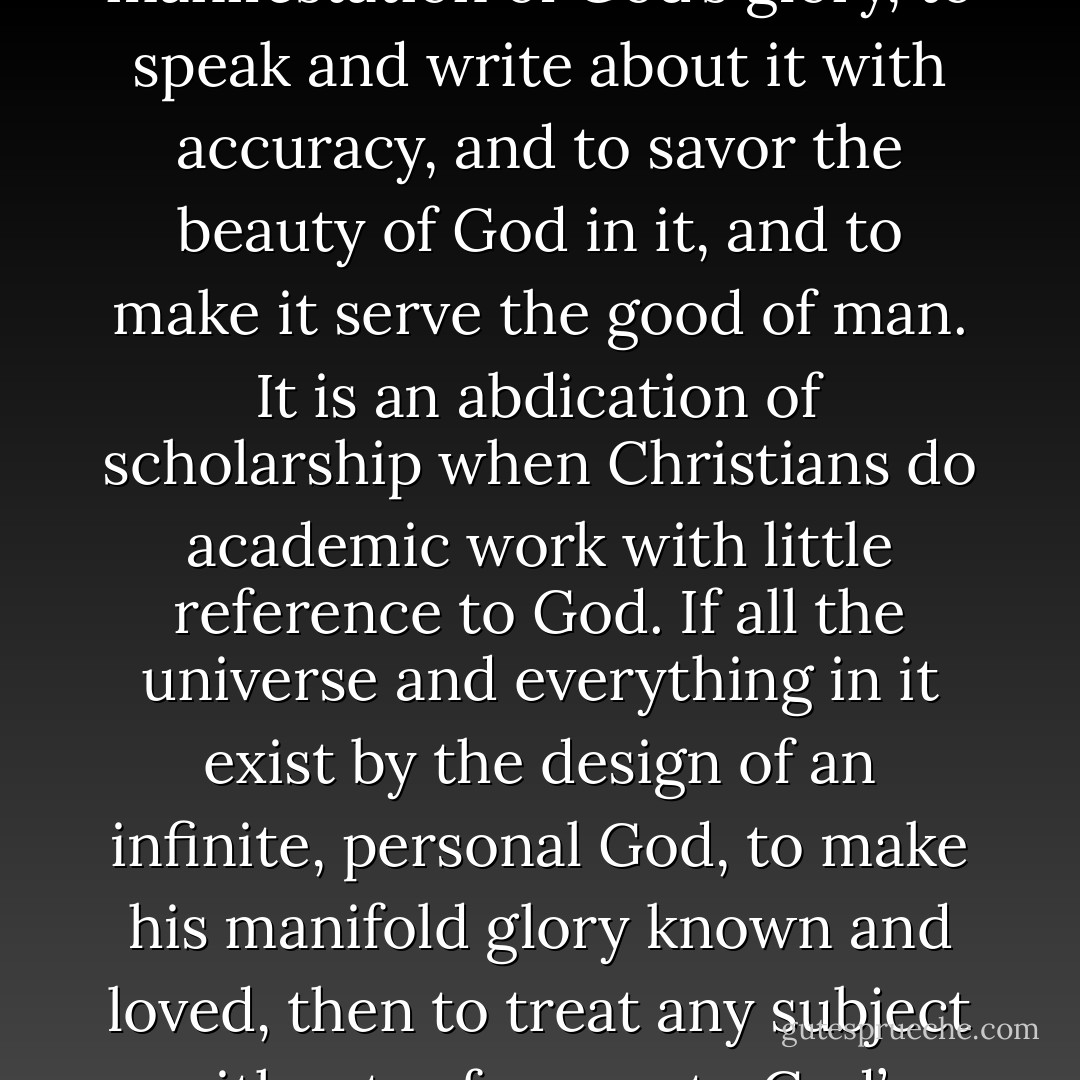 The task of all Christian scholarship—not just biblical studies—is to study reality as a manifestation of God’s glory, to speak and write about it with accuracy, and to savor the beauty of God in it, and to make it serve the good of man. It is an abdication of scholarship when Christians do academic work with little reference to God. If all the universe and everything in it exist by the design of an infinite, personal God, to make his manifold glory known and loved, then to treat any subject without reference to God’s glory is not scholarship but insurrection. - John      Piper