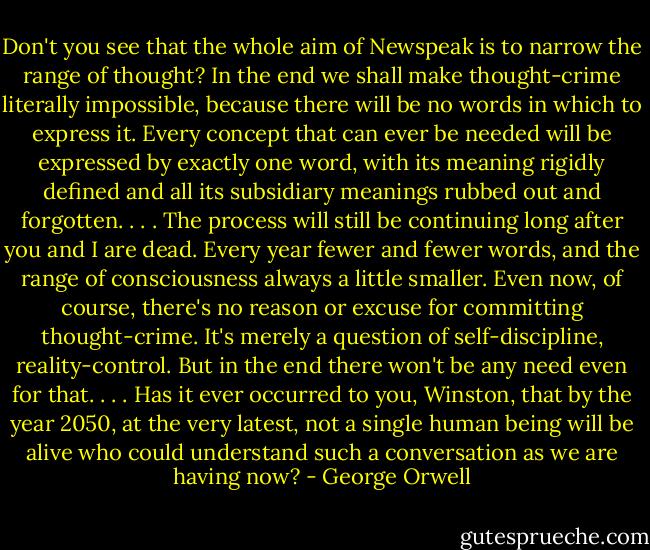 Don't you see that the whole aim of Newspeak is to narrow the range of thought? In the end we shall make thought-crime literally impossible, because there will be no words in which to express it. Every concept that can ever be needed will be expressed by exactly one word, with its meaning rigidly defined and all its subsidiary meanings rubbed out and forgotten. . . . The process will still be continuing long after you and I are dead. Every year fewer and fewer words, and the range of consciousness always a little smaller. Even now, of course, there's no reason or excuse for committing thought-crime. It's merely a question of self-discipline, reality-control. But in the end there won't be any need even for that. . . . Has it ever occurred to you, Winston, that by the year 2050, at the very latest, not a single human being will be alive who could understand such a conversation as we are having now? - George Orwell